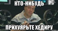 кто-нибудь прихуярьте хедиру