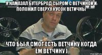 я намазал бутерброд сыром с ветчиной и положил сверху кусок ветичны что бы я смог есть ветчину когда ем ветчину )