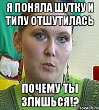 я поняла шутку и типу отшутилась почему ты злишься!?