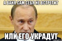 а ваня сам себя не встретит или его украдут