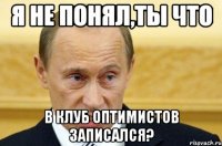 я не понял,ты что в клуб оптимистов записался?