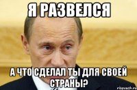 я развелся а что сделал ты для своей страны?