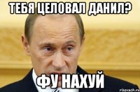 тебя целовал данил? фу нахуй