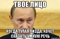 твое лицо когда тупая пизда, хочет сказать умную речь