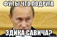 фу,ты что подруга эдика савича?