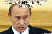 фу,ты что подруга эдика савича? 