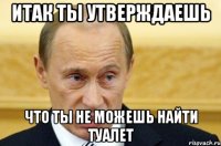 итак ты утверждаешь что ты не можешь найти туалет