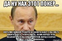 да ну нах этот покер... опять мне каждую раздачу аа сдавать будут, а вы эни ту пушить будете... и переезжать... всему народу то не объяснить, что вы фиши, впрочем, народ и сейчас думает, что вы - жополизы...