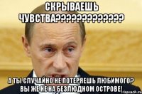 скрываешь чувства??? а ты случайно не потеряешь любимого? вы же не на безлюдном острове!