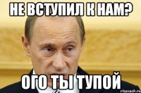 не вступил к нам? ого ты тупой