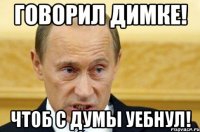 говорил димке! чтоб с думы уебнул!