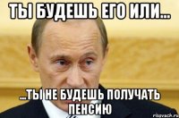 ты будешь его или... ...ты не будешь получать пенсию