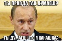 ты правда так думаеш? ты думаеш что я какашка?