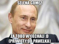 selena gomez za tobo wyjechali ;d (priwiety od pawelka)