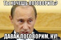 ты хочешь поговорить? давай поговорим, ну!