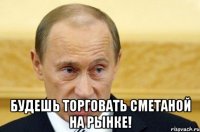  будешь торговать сметаной на рынке!