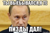 ты выёбывался,я те пизды дал!