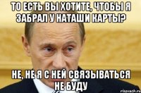 то есть вы хотите, чтобы я забрал у наташи карты? не, не я с ней связываться не буду