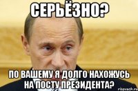 cерьёзно? по вашему я долго нахожусь на посту президента?