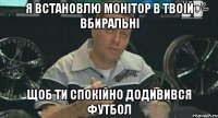 я встановлю монітор в твоїй вбиральні щоб ти спокійно додивився футбол