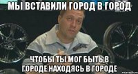 мы вставили город в город чтобы ты мог быть в городе,находясь в городе