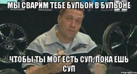 мы сварим тебе бульон в бульоне чтобы ты мог есть суп, пока ешь суп