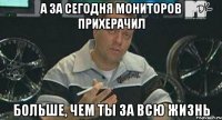 а за сегодня мониторов прихерачил больше, чем ты за всю жизнь