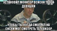 установил монитор всиски твоей девушки чтобы ты когда смотрел на сиски мог смотреть телевизор