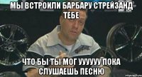 мы встроили барбару стрейзанд тебе что бы ты мог уууууу пока слушаешь песню