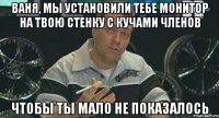 ваня, мы установили тебе монитор на твою стенку с кучами членов чтобы ты мало не показалось