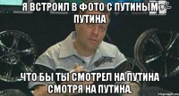 я встроил в фото с путиным путина что бы ты смотрел на путина смотря на путина.