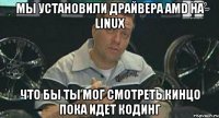 мы установили драйвера amd на linux что бы ты мог смотреть кинцо пока идет кодинг