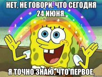 нет, не говори, что сегодня 24 июня. я точно знаю, что первое.