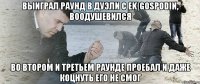 выиграл раунд в дуэли с ek|gospodin, воодушевился во втором и третьем раунде проебал и даже коцнуть его не смог