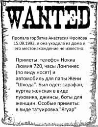 Пропала горбатка Анастасия Фролова 15.09.1993, и она уходила из дома и его местонахождение не известно. Приметы: телефон Нокиа Люмия 720, часы Лонгинес (по виду носят) и автомобиль для папы Жени "Шкода". Был одет: сарафан, куртка женская в виде пуховика, джинсы, боты для женщин. Особые приметы: в виде татуировка "Ягуар"