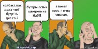 колбаса,как дела что? будешь делать? бутеры есть и смотреть на баб!! а понел проститутку заказал.