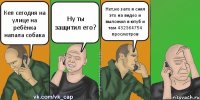 Кеп сегодня на улице на ребёнка напала собака Ну ты защитил его? Нет,но зато я снял это на видео и выложил в ютуб и там 432364754 просмотров