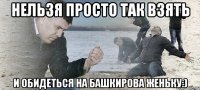 нельзя просто так взять и обидеться на башкирова женьку:)