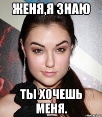 женя,я знаю ты хочешь меня.