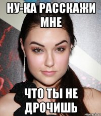 ну-ка расскажи мне что ты не дрочишь