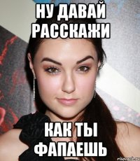 ну давай расскажи как ты фапаешь