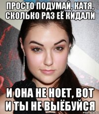 просто подумай, катя, сколько раз её кидали и она не ноет, вот и ты не выёбуйся