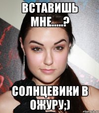 вставишь мне.....? солнцевики в ожуру;)