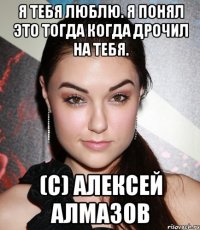 я тебя люблю. я понял это тогда когда дрочил на тебя. (c) алексей алмазов