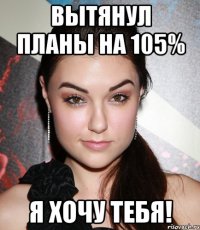 вытянул планы на 105% я хочу тебя!