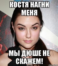 костя нагни меня мы дюше не скажем!