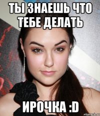 ты знаешь что тебе делать ирочка :d