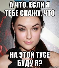 а что, если я тебе скажу, что на этой тусе буду я?