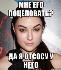 мне его поцеловать? да я отсосу у него