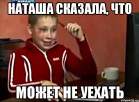 наташа сказала, что может не уехать